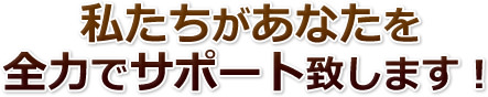 私たちがあなたを全力でサポート致します!